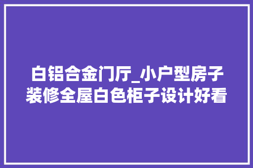 白铝合金门厅_小户型房子装修全屋白色柜子设计好看又实用