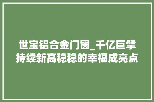 世宝铝合金门窗_千亿巨擘持续新高稳稳的幸福成亮点近五年慢牛股一览这些特点值得关注