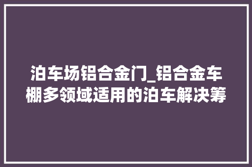 泊车场铝合金门_铝合金车棚多领域适用的泊车解决筹划