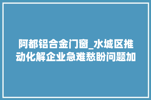 阿都铝合金门窗_水城区推动化解企业急难愁盼问题加快构建营商情形新高地