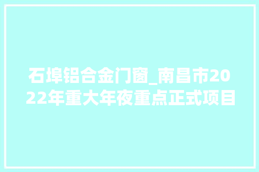 石埠铝合金门窗_南昌市2022年重大年夜重点正式项目名单共591个