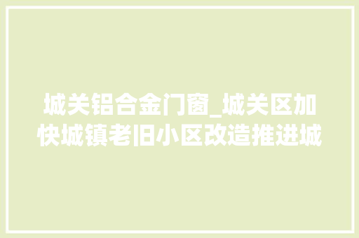 城关铝合金门窗_城关区加快城镇老旧小区改造推进城市更新软硬件同步进级老楼院渐换新颜