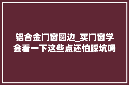铝合金门窗圆边_买门窗学会看一下这些点还怕踩坑吗