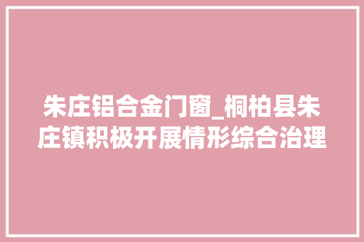 朱庄铝合金门窗_桐柏县朱庄镇积极开展情形综合治理营造优美人居情形 实木门