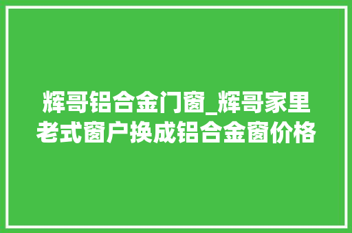 辉哥铝合金门窗_辉哥家里老式窗户换成铝合金窗价格有点出乎猜想猜猜多
