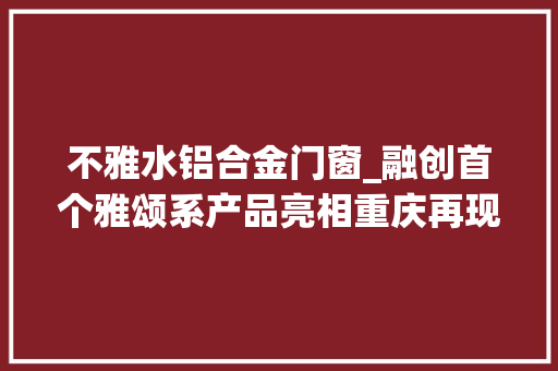 不雅水铝合金门窗_融创首个雅颂系产品亮相重庆再现1000年前宋画绝美景致 复合门