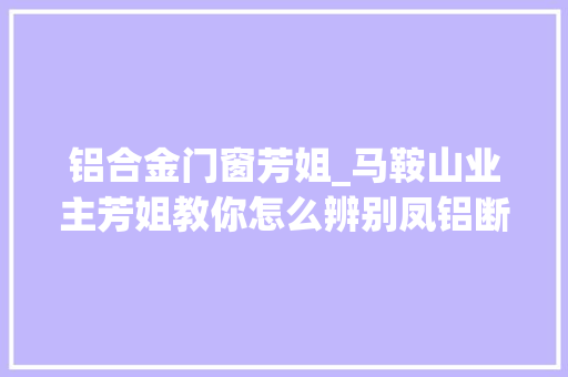 铝合金门窗芳姐_马鞍山业主芳姐教你怎么辨别凤铝断桥铝门窗的真假 推拉门