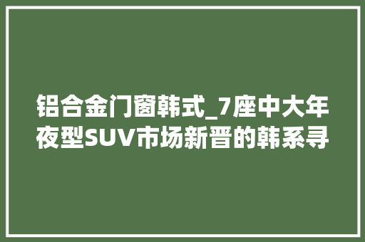 铝合金门窗韩式_7座中大年夜型SUV市场新晋的韩系寻衅者试驾进口现代帕里斯帝