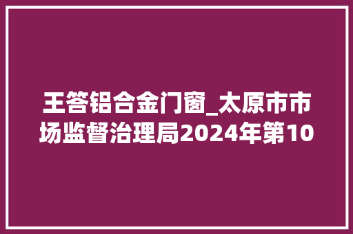 王答铝合金门窗_太原市市场监督治理局2024年第10期食物安然监督抽检信息通知布告 折叠门