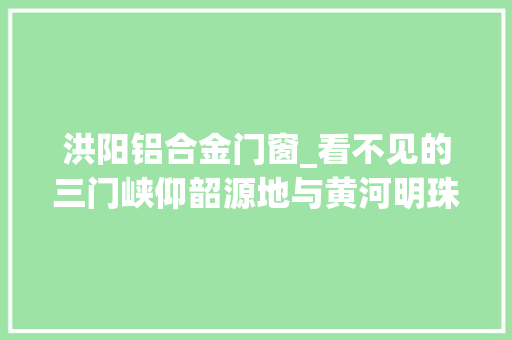 洪阳铝合金门窗_看不见的三门峡仰韶源地与黄河明珠