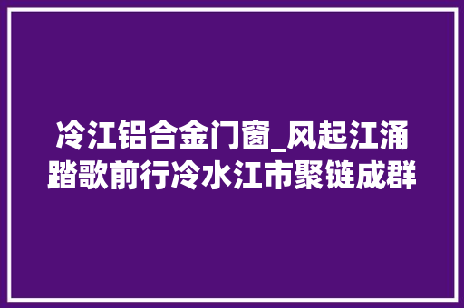 冷江铝合金门窗_风起江涌踏歌前行冷水江市聚链成群打造现代化家当体系