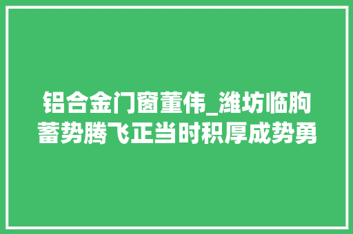 铝合金门窗董伟_潍坊临朐蓄势腾飞正当时积厚成势勇前行