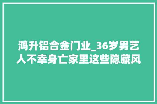 鸿升铝合金门业_36岁男艺人不幸身亡家里这些隐藏风险切切要留心