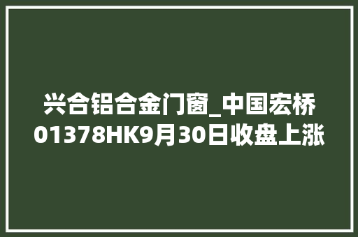兴合铝合金门窗_中国宏桥01378HK9月30日收盘上涨109成交1123亿港元