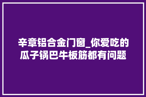 辛章铝合金门窗_你爱吃的瓜子锅巴牛板筋都有问题