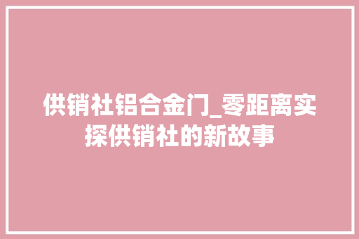 供销社铝合金门_零距离实探供销社的新故事 推拉门
