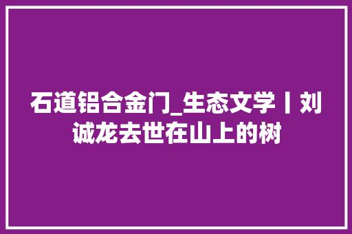 石道铝合金门_生态文学丨刘诚龙去世在山上的树