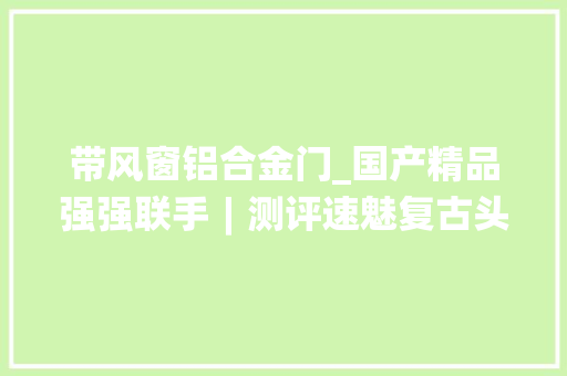带风窗铝合金门_国产精品强强联手︱测评速魅复古头盔穹顶