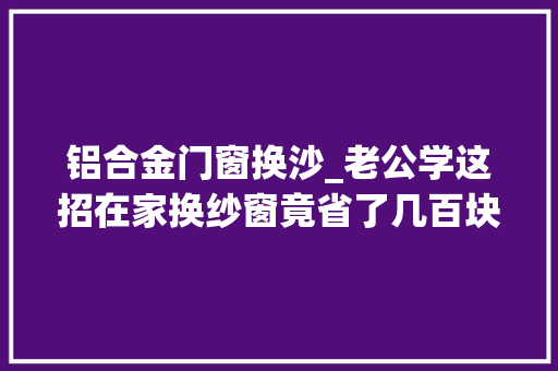 铝合金门窗换沙_老公学这招在家换纱窗竟省了几百块钱维修师傅看了直呼抢饭碗