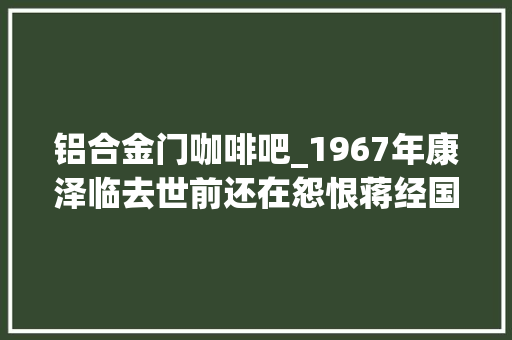 铝合金门咖啡吧_1967年康泽临去世前还在怨恨蒋经国看来缧绁里的积极都是装的