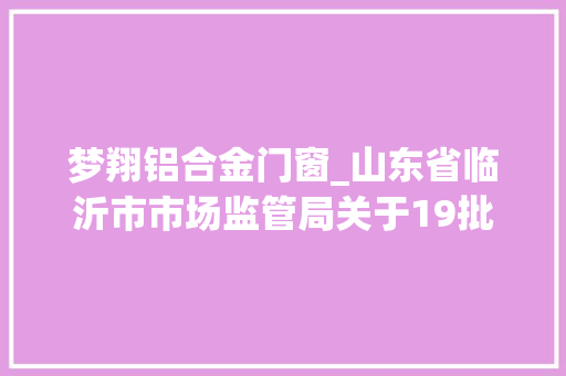 梦翔铝合金门窗_山东省临沂市市场监管局关于19批次食物不合格情况的通知布告2023年第27期