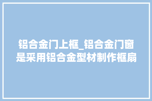 铝合金门上框_铝合金门窗是采用铝合金型材制作框扇杆件结构的门