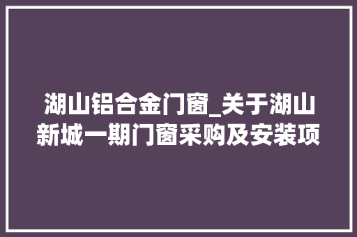 湖山铝合金门窗_关于湖山新城一期门窗采购及安装项目三次的定标结果通知书记