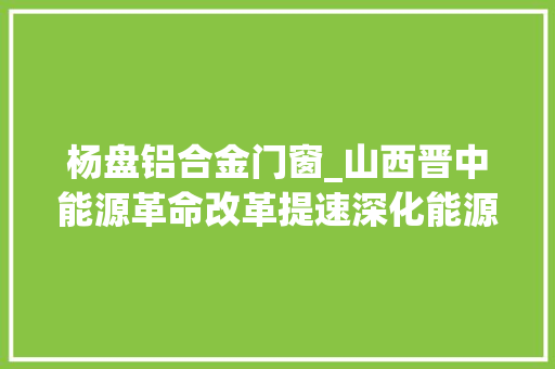 杨盘铝合金门窗_山西晋中能源革命改革提速深化能源领域开放合作