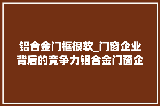 铝合金门框很软_门窗企业背后的竞争力铝合金门窗企业需提高软实力