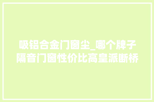 吸铝合金门窗尘_哪个牌子隔音门窗性价比高皇派断桥铝门窗你的不二之选