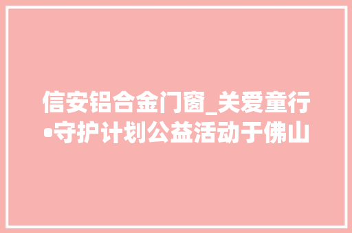 信安铝合金门窗_关爱童行•守护计划公益活动于佛山启动门窗家居行业联袂同业