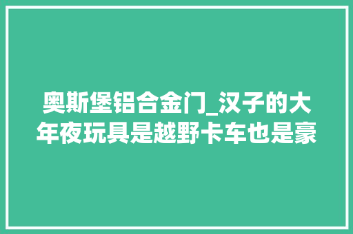 奥斯堡铝合金门_汉子的大年夜玩具是越野卡车也是豪华别墅等我有钱了一定来一辆