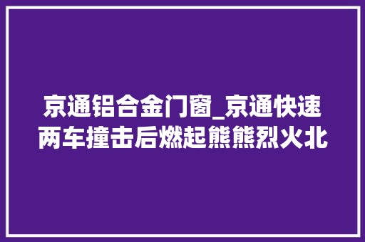京通铝合金门窗_京通快速两车撞击后燃起熊熊烈火北京警察紧急处置