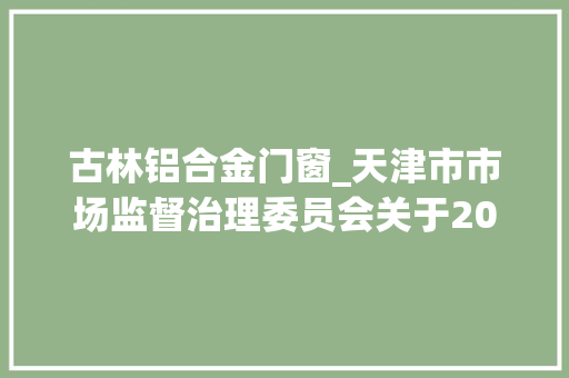 古林铝合金门窗_天津市市场监督治理委员会关于2022年水泥等11种工业品格量监督抽查情况的传递