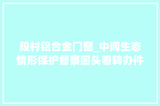 段村铝合金门窗_中间生态情形保护督察回头看转办件边督边改涉及潍坊市解决情况