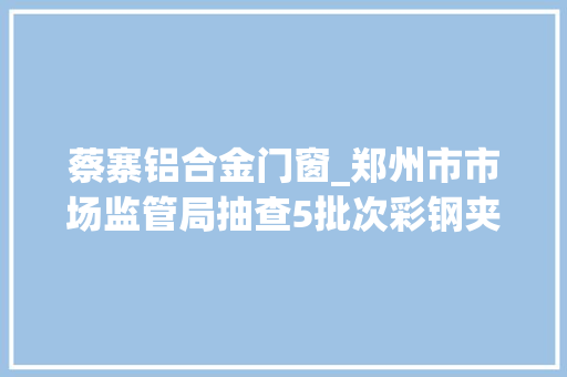 蔡寨铝合金门窗_郑州市市场监管局抽查5批次彩钢夹芯板不合格