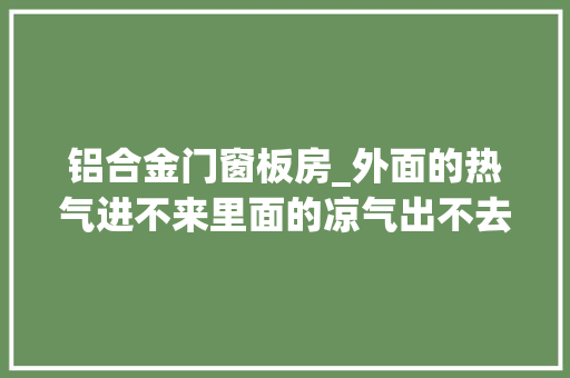 铝合金门窗板房_外面的热气进不来里面的凉气出不去探秘近零能耗建筑