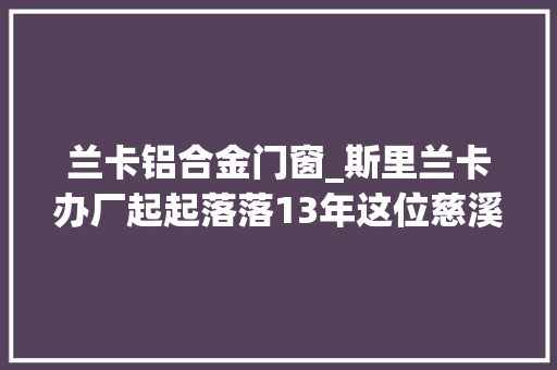 兰卡铝合金门窗_斯里兰卡办厂起起落落13年这位慈溪老板依然看好这块地皮