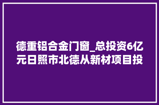 德重铝合金门窗_总投资6亿元日照市北德从新材项目投资快速落地稳步推进