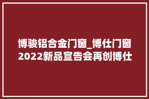 博骏铝合金门窗_博仕门窗2022新品宣告会再创博仕事业