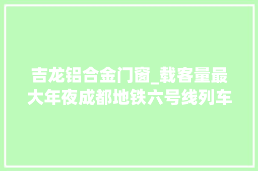 吉龙铝合金门窗_载客量最大年夜成都地铁六号线列车亮相了这些楼盘最受益