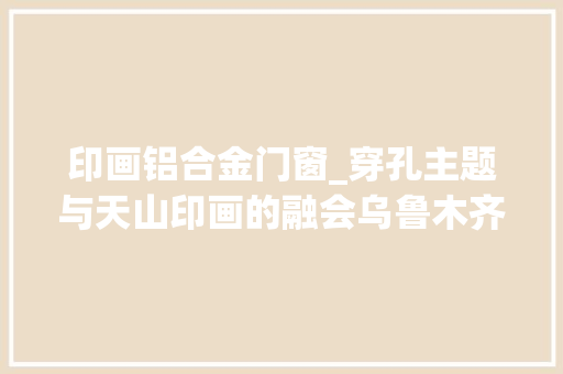 印画铝合金门窗_穿孔主题与天山印画的融会乌鲁木齐万科公园大年夜道