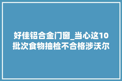 好佳铝合金门窗_当心这10批次食物抽检不合格涉沃尔玛物美天骄百货等 塑钢门