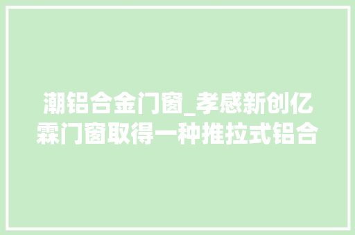 潮铝合金门窗_孝感新创亿霖门窗取得一种推拉式铝合金门窗专利可降低窗户在边框临近移动速度使其更耐用