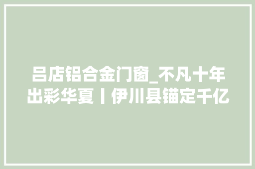 吕店铝合金门窗_不凡十年出彩华夏丨伊川县锚定千亿级经济总量加快家当转型进级
