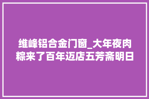 维峰铝合金门窗_大年夜肉粽来了百年迈店五芳斋明日打新中一签能赚5万吗