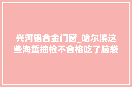 兴河铝合金门窗_哈尔滨这些海蜇抽检不合格吃了脑袋易变笨｜另有封道信息
