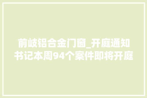 前岐铝合金门窗_开庭通知书记本周94个案件即将开庭审理敬请关注 复合门 前岐铝合金门窗_开庭通知书记本周94个案件即将开庭审理敬请关注 复合门
