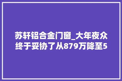 苏轩铝合金门窗_大年夜众终于妥协了从879万降至571万1公里4毛还喝92油