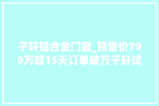 子轩铝合金门窗_预售价799万起15天订单破万子轩试驾后表示上市就订车